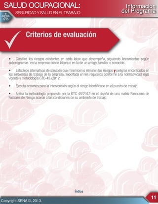 SALUD OCUPACIONAL:
SEGURIDAD Y SALUD EN EL TRABAJO

Información
del Programa

Criterios de evaluación
• Clasifica los riesgos existentes en cada labor que desempeña, siguiendo lineamientos según
subprogramas en la empresa donde labora o en la de un amigo, familiar o conocido.
• Establece alternativas de solución que minimicen o eliminen los riesgos y peligros encontrados en
los ambientes de trabajo de la empresa, soportada en los requisitos conforme a la normatividad legal
vigente y metodología GTC-45./2012.
•

Ejecuta acciones para la intervención según el riesgo identificado en el puesto de trabajo.

• Aplica la metodología propuesta por la GTC 45/2012 en el diseño de una matriz Panorama de
Factores de Riesgo acorde a las condiciones de su ambiente de trabajo.

Índice

Copyright SENA ©, 2013.

11

 
