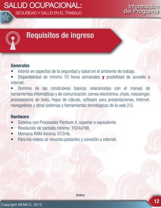 SALUD OCUPACIONAL:
SEGURIDAD Y SALUD EN EL TRABAJO

Información
del Programa

Requisitos de ingreso

Generales
• Interés en aspectos de la seguridad y salud en el ambiente de trabajo.
• Disponibilidad de mínimo 10 horas semanales y posibilidad de acceder a
internet.
• Dominio de las condiciones básicas relacionadas con el manejo de
herramientas informáticas y de comunicación: correo electrónico, chats, messenger,
procesadores de texto, hojas de cálculo, software para presentaciones, Internet,
navegadores y otros sistemas y herramientas tecnológicas de la web 2.0.
Hardware
• Sistema con Procesador Pentium 4, superior o equivalente.
• Resolución de pantalla mínima: 1024x768.
• Memoria RAM mínima: 512mb.
• Para los videos se necesita parlantes y conexión a internet.

Índice

Copyright SENA ©, 2013.

12

 