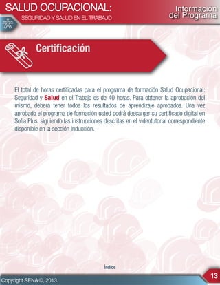 SALUD OCUPACIONAL:
SEGURIDAD Y SALUD EN EL TRABAJO

Información
del Programa

Certificación

El total de horas certificadas para el programa de formación Salud Ocupacional:
Seguridad y Salud en el Trabajo es de 40 horas. Para obtener la aprobación del
mismo, deberá tener todos los resultados de aprendizaje aprobados. Una vez
aprobado el programa de formación usted podrá descargar su certificado digital en
Sofía Plus, siguiendo las instrucciones descritas en el videotutorial correspondiente
disponible en la sección Inducción.

Índice

Copyright SENA ©, 2013.

13

 