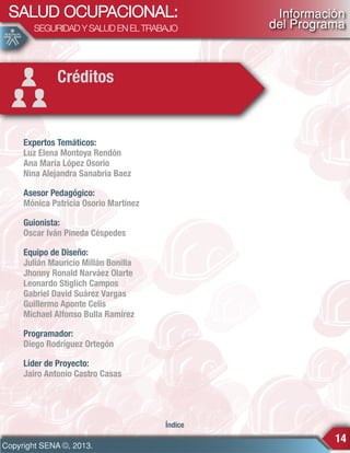 SALUD OCUPACIONAL:
SEGURIDAD Y SALUD EN EL TRABAJO

Información
del Programa

Créditos

Expertos Temáticos:
Luz Elena Montoya Rendón
Ana María López Osorio
Nina Alejandra Sanabria Baez
Asesor Pedagógico:
Mónica Patricia Osorio Martínez
Guionista:
Oscar Iván Pineda Céspedes
Equipo de Diseño:
Julián Mauricio Millán Bonilla
Jhonny Ronald Narváez Olarte
Leonardo Stiglich Campos
Gabriel David Suárez Vargas
Guillermo Aponte Celis
Michael Alfonso Bulla Ramírez
Programador:
Diego Rodríguez Ortegón
Líder de Proyecto:
Jairo Antonio Castro Casas

Índice

Copyright SENA ©, 2013.

14

 