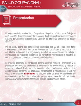 SALUD OCUPACIONAL:
SEGURIDAD Y SALUD EN EL TRABAJO

Información
del Programa

Presentación

El programa de formación Salud Ocupacional: Seguridad y Salud en el Trabajo se
creó con el fin de proporcionar y dar a conocer los lineamientos relacionados con el
Sistema de Gestión de la Seguridad y Salud en los diferentes ambientes de trabajo
(SG-SST)
Por lo tanto, aporta los componentes esenciales del SG-SST para que, tanto
trabajadores como todas las partes interesadas, identifiquen y reconozcan las
actividades pertinentes a la seguridad y la salud en sus ambientes de trabajo y
cumplan con los requisitos conforme a las normativas vigentes para la industria, el
comercio, el sector primario y de servicios en Colombia.
El presente programa de formación genera acciones hacia la prevención y la
promoción de acciones tendientes a incrementar la productividad y reducir el
ausentismo laboral. Adicionalmente, incentiva al recurso humano, a disminuir la
accidentalidad, conservar las máquinas, herramientas e instalaciones, y a la vez
disponer de entornos saludables, no sólo, con el fin de evitar los accidentes y/o
enfermedades profesionales sino de proporcionar bienestar al trabajador,
eliminando y/o minimizando los factores nocivos en el ambiente laboral.

Índice

Copyright SENA ©, 2013.

3

 