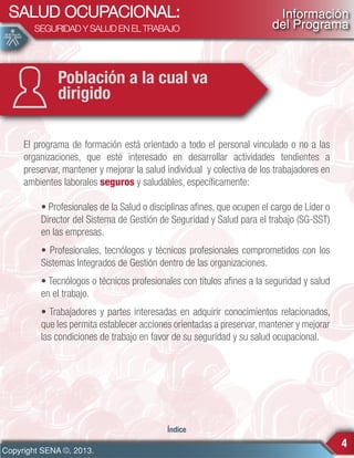 SALUD OCUPACIONAL:
SEGURIDAD Y SALUD EN EL TRABAJO

Información
del Programa

Población a la cual va
dirigido
El programa de formación está orientado a todo el personal vinculado o no a las
organizaciones, que esté interesado en desarrollar actividades tendientes a
preservar, mantener y mejorar la salud individual y colectiva de los trabajadores en
ambientes laborales seguros y saludables, específicamente:
• Profesionales de la Salud o disciplinas afines, que ocupen el cargo de Líder o
Director del Sistema de Gestión de Seguridad y Salud para el trabajo (SG-SST)
en las empresas.
• Profesionales, tecnólogos y técnicos profesionales comprometidos con los
Sistemas Integrados de Gestión dentro de las organizaciones.
• Tecnólogos o técnicos profesionales con títulos afines a la seguridad y salud
en el trabajo.
• Trabajadores y partes interesadas en adquirir conocimientos relacionados,
que les permita establecer acciones orientadas a preservar, mantener y mejorar
las condiciones de trabajo en favor de su seguridad y su salud ocupacional.

Índice

Copyright SENA ©, 2013.

4

 