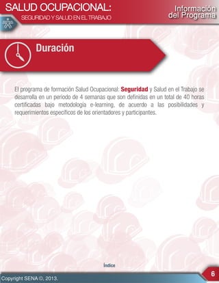 SALUD OCUPACIONAL:
SEGURIDAD Y SALUD EN EL TRABAJO

Información
del Programa

Duración

El programa de formación Salud Ocupacional: Seguridad y Salud en el Trabajo se
desarrolla en un periodo de 4 semanas que son definidas en un total de 40 horas
certificadas bajo metodología e-learning, de acuerdo a las posibilidades y
requerimientos específicos de los orientadores y participantes.

Índice

Copyright SENA ©, 2013.

6

 