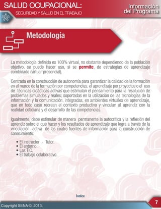 SALUD OCUPACIONAL:
SEGURIDAD Y SALUD EN EL TRABAJO

Información
del Programa

Metodología
La metodología definida es 100% virtual, no obstante dependiendo de la población
objetivo, se puede hacer uso, si se permite, de estrategias de aprendizaje
combinado (virtual-presencial).
Centrada en la construcción de autonomía para garantizar la calidad de la formación
en el marco de la formación por competencias, el aprendizaje por proyectos o el uso
de técnicas didácticas activas que estimulan el pensamiento para la resolución de
problemas simulados y reales; soportadas en la utilización de las tecnologías de la
información y la comunicación, integradas, en ambientes virtuales de aprendizaje,
que en todo caso recrean el contexto productivo y vinculan al aprendiz con la
realidad cotidiana y el desarrollo de las competencias.
Igualmente, debe estimular de manera permanente la autocrítica y la reflexión del
aprendiz sobre el que hacer y los resultados de aprendizaje que logra a través de la
vinculación activa de las cuatro fuentes de información para la construcción de
conocimiento:
• El instructor - Tutor.
• El entorno.
• Las TIC.
• El trabajo colaborativo.

Índice

Copyright SENA ©, 2013.

7

 