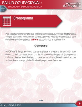 SALUD OCUPACIONAL:
SEGURIDAD Y SALUD EN EL TRABAJO

Información
del Programa

Cronograma

Para visualizar el cronograma que contiene las unidades, evidencias de aprendizaje,
tiempos estimados, resultados de aprendizaje (RAP) y fechas establecidas, a partir
de la Norma de Competencia Laboral escogida, siga el siguiente link:

Cronograma
IMPORTANTE: Tenga en cuenta que para aprobar el programa de formación usted
deberá cumplir con todas y cada una de las evidencias de aprendizaje propuestas.
La forma cómo serán evaluadas y ponderadas las mismas, le será comunicado por
su tutor de manera apropiada al inicio del programa de formación.

Índice

Copyright SENA ©, 2013.

9

 