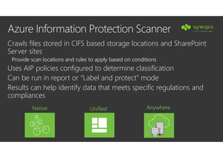 Azure Information Protection Scanner
Crawls files stored in CIFS based storage locations and SharePoint
Server sites
Provide scan locations and rules to apply based on conditions
Uses AIP policies configured to determine classification
Can be run in report or “Label and protect” mode
Results can help identify data that meets specific regulations and
compliances
Native Unified Anywhere
•
 