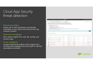 Cloud App Security
threat detection
Gain useful insights from user, file, activity, and
location logs.
Advanced investigation
Assess risk in each transaction and identify
anomalies in your cloud environment that may
indicate a breach.
Behavioral analytics
Enhance behavioral analytics with insights from
the Microsoft Intelligent Security Graph to identify
anomalies and attacks.
Threat intelligence
 