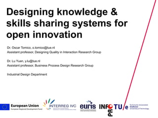 Designing knowledge &
skills sharing systems for
open innovation
Dr. Oscar Tomico, o.tomico@tue.nl
Assistant professor, Designing Quality in Interaction Research Group

Dr. Lu Yuan, y.lu@tue.nl
Assistant professor, Business Process Design Research Group

Industrial Design Department




                                                                       mei 2008   PAGE
 