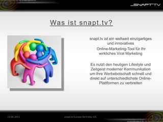 Was ist snapt.tv?snapt.tv ist ein weltweit einzigartiges und innovatives Online-Marketing-Tool für Ihr wirkliches Viral MarketingEs nutzt den heutigen Lifestyle und Zeitgeist moderner Kommunikation um Ihre Werbebotschaft schnell und direkt auf unterschiedlichste Online-Plattformen zu verbreiten26.05.2011snapt.tv Europe Vertriebs-UG3