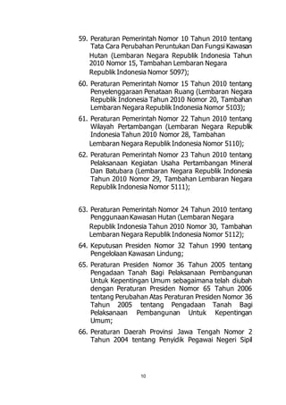 59. Peraturan Pemerintah Nomor 10 Tahun 2010 tentang 
Tata Cara Perubahan Peruntukan Dan Fungsi Kawasan 
Hutan (Lembaran Negara Republik Indonesia Tahun 
2010 Nomor 15, Tambahan Lembaran Negara 
Republik Indonesia Nomor 5097); 
60. Peraturan Pemerintah Nomor 15 Tahun 2010 tentang 
Penyelenggaraan Penataan Ruang (Lembaran Negara 
Republik Indonesia Tahun 2010 Nomor 20, Tambahan 
Lembaran Negara Republik Indonesia Nomor 5103); 
61. Peraturan Pemerintah Nomor 22 Tahun 2010 tentang 
Wilayah Pertambangan (Lembaran Negara Republik 
Indonesia Tahun 2010 Nomor 28, Tambahan 
Lembaran Negara Republik Indonesia Nomor 5110); 
62. Peraturan Pemerintah Nomor 23 Tahun 2010 tentang 
Pelaksanaan Kegiatan Usaha Pertambangan Mineral 
Dan Batubara (Lembaran Negara Republik Indonesia 
Tahun 2010 Nomor 29, Tambahan Lembaran Negara 
Republik Indonesia Nomor 5111); 
63. Peraturan Pemerintah Nomor 24 Tahun 2010 tentang 
Penggunaan Kawasan Hutan (Lembaran Negara 
Republik Indonesia Tahun 2010 Nomor 30, Tambahan 
Lembaran Negara Republik Indonesia Nomor 5112); 
64. Keputusan Presiden Nomor 32 Tahun 1990 tentang 
Pengelolaan Kawasan Lindung; 
65. Peraturan Presiden Nomor 36 Tahun 2005 tentang 
Pengadaan Tanah Bagi Pelaksanaan Pembangunan 
Untuk Kepentingan Umum sebagaimana telah diubah 
dengan Peraturan Presiden Nomor 65 Tahun 2006 
tentang Perubahan Atas Peraturan Presiden Nomor 36 
Tahun 2005 tentang Pengadaan Tanah Bagi 
Pelaksanaan Pembangunan Untuk Kepentingan 
Umum; 
66. Peraturan Daerah Provinsi Jawa Tengah Nomor 2 
Tahun 2004 tentang Penyidik Pegawai Negeri Sipil 
10 
 