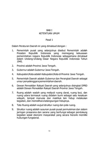 BAB I 
KETENTUAN UMUM 
Pasal 1 
Dalam Peraturan Daerah ini yang dimaksud dengan : 
1. Pemerintah pusat yang selanjutnya disebut Pemerintah adalah 
Presiden Republik Indonesia yang memegang kekuasaan 
pemerintahan negara Republik Indonesia sebagaimana dimaksud 
dalam Undang-Undang Dasar Negara Republik Indonesia Tahun 
1945. 
2. Provinsi adalah Provinsi Jawa Tengah. 
3. Gubernur adalah Gubernur Jawa Tengah. 
4. Kabupaten/Kota adalah Kabupaten/Kota di Provinsi Jawa Tengah. 
5. Pemerintah Daerah adalah Gubernur dan Perangkat Daerah sebagai 
unsur penyelenggara pemerintahan daerah. 
6. Dewan Perwakilan Rakyat Daerah yang selanjutnya disingkat DPRD 
adalah Dewan Perwakilan Rakyat Daerah Provinsi Jawa Tengah. 
7. Ruang adalah wadah yang meliputi ruang darat, ruang laut, dan 
ruang udara termasuk ruang didalam bumi sebagai satu kesatuan 
wilayah, tempat manusia dan makhluk lain hidup melakukan 
kegiatan, dan memelihara kelangsungan hidupnya. 
8. Tata Ruang adalah wujud struktur ruang dan pola ruang. 
9. Struktur ruang adalah susunan pusat-pusat permukiman dan sistem 
jaringan prasarana dan sarana yang berfungsi sebagai pendukung 
kegiatan sosial ekonomi masyarakat yang secara hierarki memiliki 
hubungan fungsional. 
13 
 