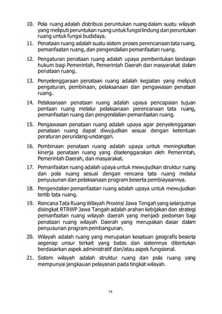 10. Pola ruang adalah distribusi peruntukan ruang dalam suatu wilayah 
yang meliputi peruntukan ruang untuk fungsi lindung dan peruntukan 
ruang untuk fungsi budidaya. 
11. Penataan ruang adalah suatu sistem proses perencanaan tata ruang, 
pemanfaatan ruang, dan pengendalian pemanfaatan ruang. 
12. Pengaturan penataan ruang adalah upaya pembentukan landasan 
hukum bagi Pemerintah, Pemerintah Daerah dan masyarakat dalam 
penataan ruang. 
13. Penyelenggaraan penataan ruang adalah kegiatan yang meliputi 
pengaturan, pembinaan, pelaksanaan dan pengawasan penataan 
ruang. 
14. Pelaksanaan penataan ruang adalah upaya pencapaian tujuan 
pentaan ruang melalui pelaksanaan perencanaan tata ruang, 
pemanfaatan ruang dan pengendalian pemanfaatan ruang. 
15. Pengawasan penataan ruang adalah upaya agar penyelenggaraan 
penataan ruang dapat diwujudkan sesuai dengan ketentuan 
peraturan perundang-undangan. 
16. Pembinaan penataan ruang adalah upaya untuk meningkatkan 
kinerja penataan ruang yang diselenggarakan oleh Pemerintah, 
Pemerintah Daerah, dan masyarakat. 
17. Pemanfaatan ruang adalah upaya untuk mewujudkan struktur ruang 
dan pola ruang sesuai dengan rencana tata ruang melalui 
penyusunan dan pelaksanaan program beserta pembiayaannya. 
18. Pengendalian pemanfaatan ruang adalah upaya untuk mewujudkan 
14 
tertib tata ruang. 
19. Rencana Tata Ruang Wilayah Provinsi Jawa Tengah yang selanjutnya 
disingkat RTRWP Jawa Tangah adalah arahan kebijakan dan strategi 
pemanfaatan ruang wilayah daerah yang menjadi pedoman bagi 
penataan ruang wilayah Daerah yang merupakan dasar dalam 
penyusunan program pembangunan. 
20. Wilayah adalah ruang yang merupakan kesatuan geografis beserta 
segenap unsur terkait yang batas dan sistemnya ditentukan 
berdasarkan aspek administratif dan/atau aspek fungsional. 
21. Sistem wilayah adalah struktur ruang dan pola ruang yang 
mempunyai jangkauan pelayanan pada tingkat wilayah. 
 