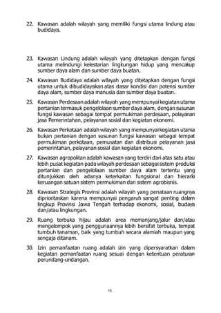 22. Kawasan adalah wilayah yang memiliki fungsi utama lindung atau 
15 
budidaya. 
23. Kawasan Lindung adalah wilayah yang ditetapkan dengan fungsi 
utama melindungi kelestarian lingkungan hidup yang mencakup 
sumber daya alam dan sumber daya buatan. 
24. Kawasan Budidaya adalah wilayah yang ditetapkan dengan fungsi 
utama untuk dibudidayakan atas dasar kondisi dan potensi sumber 
daya alam, sumber daya manusia dan sumber daya buatan. 
25. Kawasan Perdesaan adalah wilayah yang mempunyai kegiatan utama 
pertanian termasuk pengelolaan sumber daya alam, dengan susunan 
fungsi kawasan sebagai tempat permukiman perdesaan, pelayanan 
jasa Pemerintahan, pelayanan sosial dan kegiatan ekonomi. 
26. Kawasan Perkotaan adalah wilayah yang mempunyai kegiatan utama 
bukan pertanian dengan susunan fungsi kawasan sebagai tempat 
permukiman perkotaan, pemusatan dan distribusi pelayanan jasa 
pemerintahan, pelayanan sosial dan kegiatan ekonomi. 
27. Kawasan agropolitan adalah kawasan yang terdiri dari atas satu atau 
lebih pusat kegiatan pada wilayah perdesaan sebagai sistem produksi 
pertanian dan pengelolaan sumber daya alam tertentu yang 
ditunjukkan oleh adanya keterkaitan fungsional dan hierarki 
keruangan satuan sistem permukiman dan sistem agrobisnis. 
28. Kawasan Strategis Provinsi adalah wilayah yang penataan ruangnya 
diprioritaskan karena mempunyai pengaruh sangat penting dalam 
lingkup Provinsi Jawa Tengah terhadap ekonomi, sosial, budaya 
dan/atau lingkungan. 
29. Ruang terbuka hijau adalah area memanjang/jalur dan/atau 
mengelompok yang penggunaannya lebih bersifat terbuka, tempat 
tumbuh tanaman, baik yang tumbuh secara alamiah maupun yang 
sengaja ditanam. 
30. Izin pemanfaatan ruang adalah izin yang dipersyaratkan dalam 
kegiatan pemanfaatan ruang sesuai dengan ketentuan peraturan 
perundang-undangan. 
 
