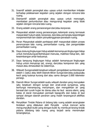 31. Insentif adalah perangkat atau upaya untuk memberikan imbalan 
terhadap pelaksanaan kegiatan yang sejalan dengan rencana tata 
ruang. 
32. Disinsentif adalah perangkat atau upaya untuk mencegah, 
membatasi pertumbuhan atau mengurangi kegiatan yang tidak 
sejalan dengan rencana tata ruang. 
33. Orang adalah orang perseorangan dan/atau korporasi. 
34. Masyarakat adalah orang perseorangan, kelompok orang termasuk 
masyarakat hukum adat, korporasi, dan/atau pemangku kepentingan 
nonpemerintah lain dalam penyelenggaraan penataan ruang. 
35. Peran Masyarakat adalah partisipasi aktif masyarakat dalam proses 
perencanaan tata ruang, pemanfaatan ruang, dan pengendalian 
pemanfaatan ruang. 
36. Daya dukung lingkungan hidup adalah kemampuan lingkungan hidup 
untuk mendukung perikehidupan manusia, makhluk hidup lain, dan 
keseimbangan antar keduanya. 
37. Daya tampung lingkungan hidup adalah kemampuan lingkungan 
hidup untuk menyerap zat, energi, dan/atau komponen lain yang 
masuk atau dimasukkan ke dalamnya. 
38. Wilayah Sungai adalah kesatuan wilayah pengelolaan sumberdaya air 
dalam 1 (satu) atau lebih Daerah Aliran Sungai dan/atau pulaupulau 
kecil yang luasnya kurang dari atau sama dengan 2.000 kilometer 
persegi. 
39. Daerah Aliran Sungai adalah suatu wilayah daratan yang merupakan 
satu kesatuan dengan sungai dan anak-anak sungainya, yang 
berfungsi menampung, menyimpan, dan mengalirkan air yang 
berasal dari curah hujan ke danau atau ke laut secara alami, yang 
batas di darat merupakan pemisah topografis dan batas di laut 
sampai dengan daerah perairan yang masih terpengaruh aktifitas 
daratan. 
40. Penyidikan Tindak Pidana di bidang tata ruang adalah serangkaian 
tindakan yang dilakukan oleh Penyidik untuk mencari serta 
mengumpulkan bukti yang dengan bukti itu membuat terang tindak 
pidana dibidang tata ruang yang terjadi serta menemukan 
tersangkanya. 
16 
 