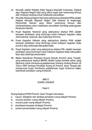 41. Penyidik adalah Pejabat Polisi Negara Republik Indonesia, Pejabat 
atau Pegawai Negeri Sipil yang diberi tugas dan wewenang khusus 
oleh Undang-Undang untuk melakukan penyidikan. 
42. Penyidik Pegawai Negeri Sipil yang selanjutnya disingkat PPNS adalah 
Pejabat Penyidik Pegawai Negeri Sipil tertentu di lingkungan 
Pemerintah Daerah yang diberi wewenang khusus oleh 
UndangUndang untuk melakukan penyidikan terhadap pelanggaran 
Peraturan Daerah. 
43. Pusat Kegiatan Nasional yang selanjutnya disebut PKN adalah 
kawasan perkotaan yang berfungsi untuk melayani kegiatan skala 
internasional, nasional, atau beberapa Provinsi. 
44. Pusat Kegiatan Wilayah yang selanjutnya disebut PKW adalah 
kawasan perkotaan yang berfungsi untuk melayani kegiatan skala 
provinsi atau beberapa kabupaten/kota. 
45. Pusat Kegiatan Lokal yang selanjutnya disebut PKL adalah kawasan 
perkotaan yang berfungsi untuk melayani kegiatan skala kabupaten/ 
kota atau beberapa kecamatan. 
46. Badan Koordinasi Penataan Ruang Daerah Provinsi Jawa Tengah, 
yang selanjutnya disebut BKPRD adalah badan bersifat adhoc yang 
dibentuk untuk mendukung pelaksanaan Undang-Undang Nomor 26 
Tahun 2007 tentang Penataan Ruang di Provinsi Jawa Tengah dan 
mempunyai fungsi membantu pelaksanaan tugas Gubernur dalam 
koordinasi penataan ruang di daerah. 
BAB II 
RUANG LINGKUP 
Pasal 2 
Ruang lingkup RTRW Provinsi Jawa Tengah mencakup: 
a. tujuan, kebijakan dan strategi penataan ruang wilayah Provinsi; 
b. rencana struktur ruang wilayah Provinsi; 
c. rencana pola ruang wilayah Provinsi; 
d. penetapan kawasan strategis Provinsi; 
e. arahan pemanfaatan ruang wilayah Provinsi; 
17 
 