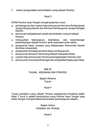 f. arahan pengendalian pemanfaatan ruang wilayah Provinsi; 
Pasal 3 
RTRW Provinsi Jawa Tengah menjadi pedoman untuk : 
a. pembangunan dan rujukan bagi penyusunan Rencana Pembangunan 
Jangka Panjang Daerah dan Rencana Pembangunan Jangka Menegah 
Daerah; 
b. perumusan kebijaksanaan pokok pemanfaatan ruang di wilayah 
18 
Provinsi; 
c. mewujudkan keterpaduan, keterkaitan, dan keseimbangan 
perkembangan wilayah Provinsi serta keserasian antar sektor; 
d. pengarahan lokasi investasi yang dilaksanakan Pemerintah Daerah 
dan/atau masyarakat; 
e. pengawasan terhadap perizinan lokasi pembangunan; 
f. penyusunan Rencana Tata Ruang Wilayah Kabupaten/Kota; 
g. rujukan bagi penyusunan rencana penanggulangan bencana; dan 
h. penyusunan rencana perlindungan dan pengelolaan lingkungan hidup. 
BAB III 
TUJUAN, KEBIJAKAN DAN STRATEGI 
Bagian Pertama 
Tujuan 
Pasal 4 
Tujuan penataan ruang wilayah Provinsi sebagaimana dimaksud dalam 
Pasal 2 huruf a adalah terwujudnya ruang Provinsi Jawa Tengah yang 
lestari dengan memperhatikan pemerataan pembangunan wilayah. 
Bagian Kedua 
Kebijakan dan Strategi 
Pasal 5 
 