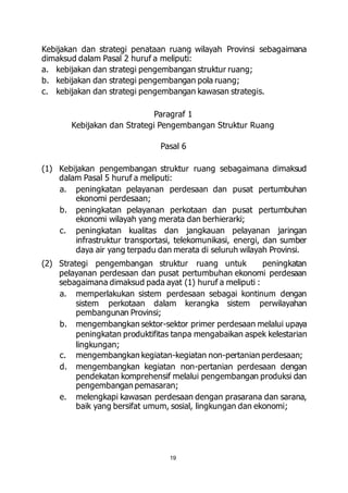 Kebijakan dan strategi penataan ruang wilayah Provinsi sebagaimana 
dimaksud dalam Pasal 2 huruf a meliputi: 
a. kebijakan dan strategi pengembangan struktur ruang; 
b. kebijakan dan strategi pengembangan pola ruang; 
c. kebijakan dan strategi pengembangan kawasan strategis. 
Paragraf 1 
Kebijakan dan Strategi Pengembangan Struktur Ruang 
Pasal 6 
(1) Kebijakan pengembangan struktur ruang sebagaimana dimaksud 
dalam Pasal 5 huruf a meliputi: 
a. peningkatan pelayanan perdesaan dan pusat pertumbuhan 
19 
ekonomi perdesaan; 
b. peningkatan pelayanan perkotaan dan pusat pertumbuhan 
ekonomi wilayah yang merata dan berhierarki; 
c. peningkatan kualitas dan jangkauan pelayanan jaringan 
infrastruktur transportasi, telekomunikasi, energi, dan sumber 
daya air yang terpadu dan merata di seluruh wilayah Provinsi. 
(2) Strategi pengembangan struktur ruang untuk peningkatan 
pelayanan perdesaan dan pusat pertumbuhan ekonomi perdesaan 
sebagaimana dimaksud pada ayat (1) huruf a meliputi : 
a. memperlakukan sistem perdesaan sebagai kontinum dengan 
sistem perkotaan dalam kerangka sistem perwilayahan 
pembangunan Provinsi; 
b. mengembangkan sektor-sektor primer perdesaan melalui upaya 
peningkatan produktifitas tanpa mengabaikan aspek kelestarian 
lingkungan; 
c. mengembangkan kegiatan-kegiatan non-pertanian perdesaan; 
d. mengembangkan kegiatan non-pertanian perdesaan dengan 
pendekatan komprehensif melalui pengembangan produksi dan 
pengembangan pemasaran; 
e. melengkapi kawasan perdesaan dengan prasarana dan sarana, 
baik yang bersifat umum, sosial, lingkungan dan ekonomi; 
 
