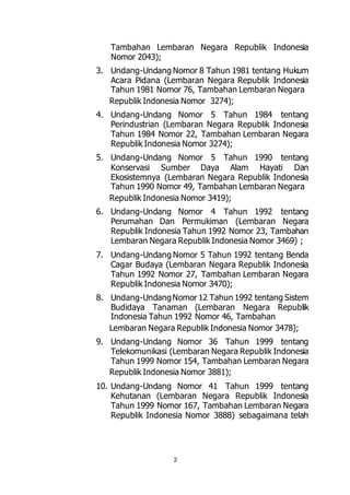 Tambahan Lembaran Negara Republik Indonesia 
Nomor 2043); 
3. Undang-Undang Nomor 8 Tahun 1981 tentang Hukum 
Acara Pidana (Lembaran Negara Republik Indonesia 
Tahun 1981 Nomor 76, Tambahan Lembaran Negara 
Republik Indonesia Nomor 3274); 
4. Undang-Undang Nomor 5 Tahun 1984 tentang 
Perindustrian (Lembaran Negara Republik Indonesia 
Tahun 1984 Nomor 22, Tambahan Lembaran Negara 
Republik Indonesia Nomor 3274); 
5. Undang-Undang Nomor 5 Tahun 1990 tentang 
Konservasi Sumber Daya Alam Hayati Dan 
Ekosistemnya (Lembaran Negara Republik Indonesia 
Tahun 1990 Nomor 49, Tambahan Lembaran Negara 
Republik Indonesia Nomor 3419); 
6. Undang-Undang Nomor 4 Tahun 1992 tentang 
Perumahan Dan Permukiman (Lembaran Negara 
Republik Indonesia Tahun 1992 Nomor 23, Tambahan 
Lembaran Negara Republik Indonesia Nomor 3469) ; 
7. Undang-Undang Nomor 5 Tahun 1992 tentang Benda 
Cagar Budaya (Lembaran Negara Republik Indonesia 
Tahun 1992 Nomor 27, Tambahan Lembaran Negara 
Republik Indonesia Nomor 3470); 
8. Undang-Undang Nomor 12 Tahun 1992 tentang Sistem 
Budidaya Tanaman (Lembaran Negara Republik 
Indonesia Tahun 1992 Nomor 46, Tambahan 
Lembaran Negara Republik Indonesia Nomor 3478); 
9. Undang-Undang Nomor 36 Tahun 1999 tentang 
Telekomunikasi (Lembaran Negara Republik Indonesia 
Tahun 1999 Nomor 154, Tambahan Lembaran Negara 
Republik Indonesia Nomor 3881); 
10. Undang-Undang Nomor 41 Tahun 1999 tentang 
Kehutanan (Lembaran Negara Republik Indonesia 
Tahun 1999 Nomor 167, Tambahan Lembaran Negara 
Republik Indonesia Nomor 3888) sebagaimana telah 
2 
 