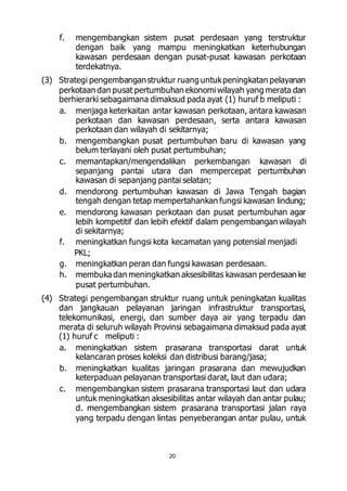 f. mengembangkan sistem pusat perdesaan yang terstruktur 
dengan baik yang mampu meningkatkan keterhubungan 
kawasan perdesaan dengan pusat-pusat kawasan perkotaan 
terdekatnya. 
(3) Strategi pengembangan struktur ruang untuk peningkatan pelayanan 
perkotaan dan pusat pertumbuhan ekonomi wilayah yang merata dan 
berhierarki sebagaimana dimaksud pada ayat (1) huruf b meliputi : 
a. menjaga keterkaitan antar kawasan perkotaan, antara kawasan 
perkotaan dan kawasan perdesaan, serta antara kawasan 
perkotaan dan wilayah di sekitarnya; 
b. mengembangkan pusat pertumbuhan baru di kawasan yang 
belum terlayani oleh pusat pertumbuhan; 
c. memantapkan/mengendalikan perkembangan kawasan di 
sepanjang pantai utara dan mempercepat pertumbuhan 
kawasan di sepanjang pantai selatan; 
d. mendorong pertumbuhan kawasan di Jawa Tengah bagian 
tengah dengan tetap mempertahankan fungsi kawasan lindung; 
e. mendorong kawasan perkotaan dan pusat pertumbuhan agar 
lebih kompetitif dan lebih efektif dalam pengembangan wilayah 
di sekitarnya; 
f. meningkatkan fungsi kota kecamatan yang potensial menjadi 
20 
PKL; 
g. meningkatkan peran dan fungsi kawasan perdesaan. 
h. membuka dan meningkatkan aksesibilitas kawasan perdesaan ke 
pusat pertumbuhan. 
(4) Strategi pengembangan struktur ruang untuk peningkatan kualitas 
dan jangkauan pelayanan jaringan infrastruktur transportasi, 
telekomunikasi, energi, dan sumber daya air yang terpadu dan 
merata di seluruh wilayah Provinsi sebagaimana dimaksud pada ayat 
(1) huruf c meliputi : 
a. meningkatkan sistem prasarana transportasi darat untuk 
kelancaran proses koleksi dan distribusi barang/jasa; 
b. meningkatkan kualitas jaringan prasarana dan mewujudkan 
keterpaduan pelayanan transportasi darat, laut dan udara; 
c. mengembangkan sistem prasarana transportasi laut dan udara 
untuk meningkatkan aksesibilitas antar wilayah dan antar pulau; 
d. mengembangkan sistem prasarana transportasi jalan raya 
yang terpadu dengan lintas penyeberangan antar pulau, untuk 
 