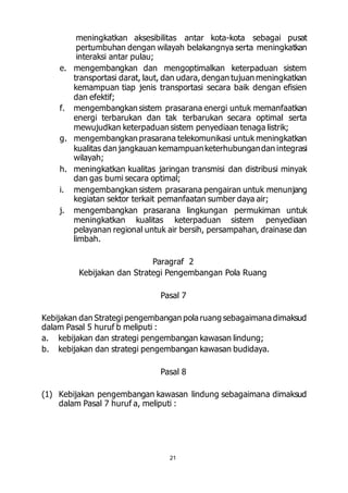 meningkatkan aksesibilitas antar kota-kota sebagai pusat 
pertumbuhan dengan wilayah belakangnya serta meningkatkan 
interaksi antar pulau; 
e. mengembangkan dan mengoptimalkan keterpaduan sistem 
transportasi darat, laut, dan udara, dengan tujuan meningkatkan 
kemampuan tiap jenis transportasi secara baik dengan efisien 
dan efektif; 
f. mengembangkan sistem prasarana energi untuk memanfaatkan 
energi terbarukan dan tak terbarukan secara optimal serta 
mewujudkan keterpaduan sistem penyediaan tenaga listrik; 
g. mengembangkan prasarana telekomunikasi untuk meningkatkan 
kualitas dan jangkauan kemampuan keterhubungan dan integrasi 
wilayah; 
h. meningkatkan kualitas jaringan transmisi dan distribusi minyak 
dan gas bumi secara optimal; 
i. mengembangkan sistem prasarana pengairan untuk menunjang 
kegiatan sektor terkait pemanfaatan sumber daya air; 
j. mengembangkan prasarana lingkungan permukiman untuk 
meningkatkan kualitas keterpaduan sistem penyediaan 
pelayanan regional untuk air bersih, persampahan, drainase dan 
limbah. 
Paragraf 2 
Kebijakan dan Strategi Pengembangan Pola Ruang 
Pasal 7 
Kebijakan dan Strategi pengembangan pola ruang sebagaimana dimaksud 
dalam Pasal 5 huruf b meliputi : 
a. kebijakan dan strategi pengembangan kawasan lindung; 
b. kebijakan dan strategi pengembangan kawasan budidaya. 
Pasal 8 
(1) Kebijakan pengembangan kawasan lindung sebagaimana dimaksud 
dalam Pasal 7 huruf a, meliputi : 
21 
 