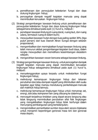a. pemeliharaan dan perwujudan kelestarian fungsi dan daya 
dukung lingkungan hidup; 
b. pencegahan dampak negatif kegiatan manusia yang dapat 
menimbulkan kerusakan lingkungan hidup. 
(2) Strategi pengembangan kawasan lindung untuk pemeliharaan dan 
perwujudan kelestarian fungsi dan daya dukung lingkungan hidup 
sebagaimana dimaksud pada ayat (1) huruf a, meliputi : 
a. penetapan kawasan lindung di ruang darat, ruang laut, dan ruang 
udara, termasuk ruang di dalam bumi; 
b. mewujudkan kawasan hutan dengan luas paling sedikit 30% (tiga 
puluh persen) dari luas Daerah Aliran Sungai dengan sebaran 
proporsional; 
c. mengembalikan dan meningkatkan fungsi kawasan lindung yang 
telah menurun akibat pengembangan kegiatan budi daya, dalam 
rangka mewujudkan dan memelihara keseimbangan ekosistem 
wilayah; 
d. mengarahkan kawasan rawan bencana sebagai kawasan lindung. 
(3) Strategi pengembangan kawasan lindung untuk pencegahan dampak 
negatif kegiatan manusia yang dapat menimbulkan kerusakan 
lingkungan hidup sebagaimana dimaksud pada ayat (1) huruf b, 
meliputi: 
a. menyelenggarakan upaya terpadu untuk melestarikan fungsi 
22 
lingkungan hidup; 
b. melindungi kemampuan lingkungan hidup dari tekanan 
perubahan dan/atau dampak negatif yang ditimbulkan oleh suatu 
kegiatan agar tetap mampu mendukung perikehidupan manusia 
dan makhluk hidup lainnya; 
c. melindungi kemampuan lingkungan hidup untuk menyerap zat, 
energi, dan/atau komponen lain yang dibuang ke dalamnya; 
d. mencegah terjadinya tindakan yang dapat secara langsung atau 
tidak langsung menimbulkan perubahan sifat fisik lingkungan 
yang mengakibatkan lingkungan hidup tidak berfungsi dalam 
menunjang pembangunan yang berkelanjutan; 
e. mengendalikan pemanfaatan sumber daya alam secara bijaksana 
untuk menjamin kepentingan generasi masa kini dan generasi 
masa depan; 
 