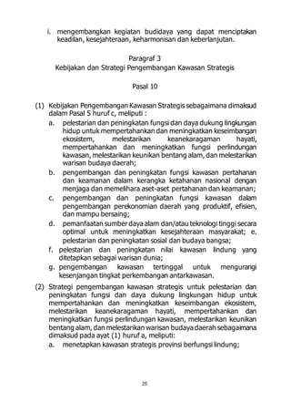 i. mengembangkan kegiatan budidaya yang dapat menciptakan 
keadilan, kesejahteraan, keharmonisan dan keberlanjutan. 
Paragraf 3 
Kebijakan dan Strategi Pengembangan Kawasan Strategis 
Pasal 10 
(1) Kebijakan Pengembangan Kawasan Strategis sebagaimana dimaksud 
dalam Pasal 5 huruf c, meliputi : 
a. pelestarian dan peningkatan fungsi dan daya dukung lingkungan 
hidup untuk mempertahankan dan meningkatkan keseimbangan 
ekosistem, melestarikan keanekaragaman hayati, 
mempertahankan dan meningkatkan fungsi perlindungan 
kawasan, melestarikan keunikan bentang alam, dan melestarikan 
warisan budaya daerah; 
b. pengembangan dan peningkatan fungsi kawasan pertahanan 
dan keamanan dalam kerangka ketahanan nasional dengan 
menjaga dan memelihara aset-aset pertahanan dan keamanan; 
c. pengembangan dan peningkatan fungsi kawasan dalam 
pengembangan perekonomian daerah yang produktif, efisien, 
dan mampu bersaing; 
d. pemanfaatan sumber daya alam dan/atau teknologi tinggi secara 
optimal untuk meningkatkan kesejahteraan masyarakat; e. 
pelestarian dan peningkatan sosial dan budaya bangsa; 
f. pelestarian dan peningkatan nilai kawasan lindung yang 
ditetapkan sebagai warisan dunia; 
g. pengembangan kawasan tertinggal untuk mengurangi 
kesenjangan tingkat perkembangan antarkawasan. 
(2) Strategi pengembangan kawasan strategis untuk pelestarian dan 
peningkatan fungsi dan daya dukung lingkungan hidup untuk 
mempertahankan dan meningkatkan keseimbangan ekosistem, 
melestarikan keanekaragaman hayati, mempertahankan dan 
meningkatkan fungsi perlindungan kawasan, melestarikan keunikan 
bentang alam, dan melestarikan warisan budaya daerah sebagaimana 
dimaksud pada ayat (1) huruf a, meliputi: 
a. menetapkan kawasan strategis provinsi berfungsi lindung; 
25 
 