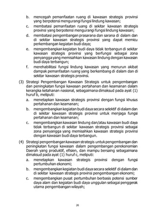 b. mencegah pemanfaatan ruang di kawasan strategis provinsi 
yang berpotensi mengurangi fungsi lindung kawasan; 
c. membatasi pemanfaatan ruang di sekitar kawasan strategis 
provinsi yang berpotensi mengurangi fungsi lindung kawasan; 
d. membatasi pengembangan prasarana dan sarana di dalam dan 
di sekitar kawasan strategis provinsi yang dapat memicu 
perkembangan kegiatan budi daya; 
e. mengembangkan kegiatan budi daya tidak terbangun di sekitar 
kawasan strategis provinsi yang berfungsi sebagai zona 
penyangga yang memisahkan kawasan lindung dengan kawasan 
budi daya terbangun; 
f. merehabilitasi fungsi lindung kawasan yang menurun akibat 
dampak pemanfaatan ruang yang berkembang di dalam dan di 
sekitar kawasan strategis provinsi. 
(3) Strategi Pengembangan Kawasan Strategis untuk pengembangan 
dan peningkatan fungsi kawasan pertahanan dan keamanan dalam 
kerangka ketahanan nasional, sebagaimana dimaksud pada ayat (1) 
huruf b, meliputi: 
a. menetapkan kawasan strategis provinsi dengan fungsi khusus 
pertahanan dan keamanan; 
b. mengembangkan kegiatan budi daya secara selektif di dalam dan 
di sekitar kawasan strategis provinsi untuk menjaga fungsi 
pertahanan dan keamanan; 
c. mengembangkan kawasan lindung dan/atau kawasan budi daya 
tidak terbangun di sekitar kawasan strategis provinsi sebagai 
zona penyangga yang memisahkan kawasan strategis provinsi 
dengan kawasan budi daya terbangun. 
(4) Strategi pengembangan kawasan strategis untuk pengembangan dan 
peningkatan fungsi kawasan dalam pengembangan perekonomian 
Daerah yang produktif, efisien, dan mampu bersaing sebagaimana 
dimaksud pada ayat (1) huruf c, meliputi: 
a. menetapkan kawasan strategis provinsi dengan fungsi 
26 
pertumbuhan ekonomi; 
b. mengembangkan kegiatan budi daya secara selektif di dalam dan 
di sekitar kawasan strategis provinsi pengembangan ekonomi; 
c. mengembangkan pusat pertumbuhan berbasis potensi sumber 
daya alam dan kegiatan budi daya unggulan sebagai penggerak 
utama pengembangan wilayah; 
 