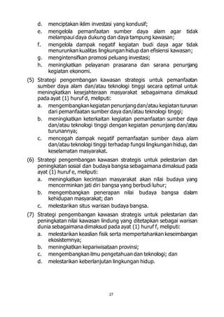 d. menciptakan iklim investasi yang kondusif; 
e. mengelola pemanfaatan sumber daya alam agar tidak 
melampaui daya dukung dan daya tampung kawasan; 
f. mengelola dampak negatif kegiatan budi daya agar tidak 
menurunkan kualitas lingkungan hidup dan efisiensi kawasan; 
g. mengintensifkan promosi peluang investasi; 
h. meningkatkan pelayanan prasarana dan sarana penunjang 
27 
kegiatan ekonomi. 
(5) Strategi pengembangan kawasan strategis untuk pemanfaatan 
sumber daya alam dan/atau teknologi tinggi secara optimal untuk 
meningkatkan kesejahteraan masyarakat sebagaimana dimaksud 
pada ayat (1) huruf d, meliputi: 
a. mengembangkan kegiatan penunjang dan/atau kegiatan turunan 
dari pemanfaatan sumber daya dan/atau teknologi tinggi; 
b. meningkatkan keterkaitan kegiatan pemanfaatan sumber daya 
dan/atau teknologi tinggi dengan kegiatan penunjang dan/atau 
turunannya; 
c. mencegah dampak negatif pemanfaatan sumber daya alam 
dan/atau teknologi tinggi terhadap fungsi lingkungan hidup, dan 
keselamatan masyarakat. 
(6) Strategi pengembangan kawasan strategis untuk pelestarian dan 
peningkatan sosial dan budaya bangsa sebagaimana dimaksud pada 
ayat (1) huruf e, meliputi: 
a. meningkatkan kecintaan masyarakat akan nilai budaya yang 
mencerminkan jati diri bangsa yang berbudi luhur; 
b. mengembangkan penerapan nilai budaya bangsa dalam 
kehidupan masyarakat; dan 
c. melestarikan situs warisan budaya bangsa. 
(7) Strategi pengembangan kawasan strategis untuk pelestarian dan 
peningkatan nilai kawasan lindung yang ditetapkan sebagai warisan 
dunia sebagaimana dimaksud pada ayat (1) huruf f, meliputi: 
a. melestarikan keaslian fisik serta mempertahankan keseimbangan 
ekosistemnya; 
b. meningkatkan kepariwisataan provinsi; 
c. mengembangkan ilmu pengetahuan dan teknologi; dan 
d. melestarikan keberlanjutan lingkungan hidup. 
 