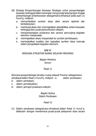 (8) Strategi Pengembangan Kawasan Strategis untuk pengembangan 
kawasan tertinggal dalam kerangka mengurangi kesenjangan tingkat 
perkembangan antarkawasan sebagaimana dimaksud pada ayat (1) 
huruf g, meliputi: 
a. memanfaatkan sumber daya alam secara optimal dan 
28 
berkelanjutan; 
b. membuka akses dan meningkatkan aksesibilitas antara kawasan 
tertinggal dan pusat pertumbuhan wilayah; 
c. mengembangkan prasarana dan sarana penunjang kegiatan 
ekonomi masyarakat; 
d. meningkatkan akses masyarakat ke sumber pembiayaan; 
e. meningkatkan kualitas dan kapasitas sumber daya manusia 
dalam pengelolaan kegiatan ekonomi. 
BAB IV 
RENCANA STRUKTUR RUANG WILAYAH PROVINSI 
Bagian Pertama 
Umum 
Pasal 11 
Rencana pengembangan struktur ruang wilayah Provinsi sebagaimana 
dimaksud dalam Pasal 2 huruf b, meliputi : a. sistem perdesaan; 
b. sistem perkotaan; 
c. sistem perwilayahan; 
d. sistem jaringan prasarana wilayah. 
Bagian Kedua 
Sistem Perdesaan 
Pasal 12 
(1) Sistem perdesaan sebagaimana dimaksud dalam Pasal 11 huruf a, 
dilakukan dengan membentuk pusat-pusat pelayanan desa secara 
 