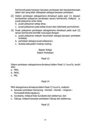 berhierarki pada kawasan-kawasan perdesaan dan kawasankawasan 
selain dari yang telah ditetapkan sebagai kawasan perkotaan. 
(2) Sistem perdesaan sebagaimana dimaksud pada ayat (1) disusun 
berdasarkan pelayanan perdesaan secara berhierarki, meliputi: a. 
pusat pelayanan antar desa; 
b. pusat pelayanan setiap desa; 
c. pusat pelayanan pada setiap dusun atau kelompok permukiman. 
(3) Pusat pelayanan perdesaan sebagaimana dimaksud pada ayat (2) 
secara berhierarki memiliki hubungan dengan: 
a. pusat pelayanan wilayah kecamatan sebagai kawasan perkotaan 
29 
terdekat; 
b. perkotaan sebagai pusat pelayanan; 
c. ibukota kabupaten masing-masing. 
Bagian Ketiga 
Sistem Perkotaan 
Pasal 13 
Sistem perkotaan sebagaimana dimaksud dalam Pasal 11 huruf b, terdiri 
atas: 
a. PKN; 
b. PKW; 
c. PKL. 
Pasal 14 
PKN sebagaimana dimaksud dalam Pasal 13 huruf a, meliputi: 
a. kawasan perkotaan Semarang – Kendal – Demak – Ungaran - 
Purwodadi (Kedungsepur); 
b. Surakarta, meliputi Kota Surakarta dan sekitarnya; dan 
c. Cilacap, meliputi kawasan perkotaan Cilacap dan sekitarnya. 
Pasal 15 
 
