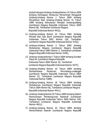 diubah dengan Undang-Undang Nomor 19 Tahun 2004 
tentang Penetapan Peraturan Pemerintah Pengganti 
Undang-Undang Nomor 1 Tahun 2004 tentang 
Perubahan Atas Undang-Undang Nomor 41 Tahun 
1999 tentang Kehutanan Menjadi UndangUndang 
(Lembaran Negara Republik Indonesia Tahun 2004 
Nomor 86, Tambahan Lembaran Negara 
Republik Indonesia Nomor 4412); 
11. Undang-Undang Nomor 22 Tahun 2001 tentang 
Minyak Dan Gas Bumi (Lembaran Negara Republik 
Indonesia Tahun 2001 Nomor 136, Tambahan 
Lembaran Negara Republik Indonesia Nomor 4152); 
12. Undang-Undang Nomor 3 Tahun 2002 tentang 
Pertahanan Negara (Lembaran Negara Republik 
Indonesia Tahun 2003 Nomor 3, Tambahan Lembaran 
Negara Republik Indonesia Nomor 4169); 
13. Undang-Undang Nomor 7 Tahun 2004 tentang Sumber 
Daya Air (Lembaran Negara Republik 
Indonesia Tahun 2004 Nomor 32, Tambahan 
Lembaran Negara Republik Indonesia Nomor 4377); 
14. Undang-Undang Nomor 10 Tahun 2004 tentang 
Pembentukan Peraturan Perundang-undangan 
(Lembaran Negara Republik Indonesia Tahun 2004 
Nomor 53, Tambahan Lembaran Negara Republik 
Indonesia Nomor 4389); 
15. Undang-Undang Nomor 18 Tahun 2004 tentang 
Perkebunan (Lembaran Negara Republik Indonesia 
Tahun 2004 Nomor 85, Tambahan Lembaran Negara 
Republik Indonesia Nomor 4411); 
16. Undang-Undang Nomor 25 Tahun 2004 tentang Sistem 
Perencanaan Pembangunan Nasional (Lembaran 
Negara Republik Indonesia Tahun 2004 Nomor 104, 
Tambahan Lembaran Negara Republik Indonesia 
Nomor 4421); 
17. Undang-Undang Nomor 32 Tahun 2004 tentang 
Pemerintahan Daerah (Lembaran Negara Republik 
3 
 