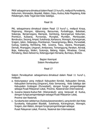 PKW sebagaimana dimaksud dalam Pasal 13 huruf b, meliputi Purwokerto, 
Kebumen, Wonosobo, Boyolali, Klaten, Cepu, Kudus, Kota Magelang, Kota 
Pekalongan, Kota Tegal dan Kota Salatiga. 
Pasal 16 
PKL sebagaimana dimaksud dalam Pasal 13 huruf c, meliputi Kroya, 
Majenang, Wangon, Ajibarang, Banyumas, Purbalingga, Bobotsari, 
Sokaraja, Banjarnegara, Klampok, Gombong, Karanganyar Kebumen, 
Prembun, Kutoarjo, Purworejo, Mungkid, Muntilan, Mertoyudan, 
Borobudur, Secang, Ampel, Sukoharjo, Kartasura, Wonogiri, Karanganyar, 
Sragen, Jaten, Delanggu, Prambanan, Tawangmangu, Blora, Purwodadi, 
Gubug, Godong, Rembang, Pati, Juwana, Tayu, Jepara, Pecangaan, 
Demak, Mranggen, Ungaran, Ambarawa, Temanggung, Parakan, Kendal, 
Boja, Kaliwungu, Weleri, Sukorejo, Batang, Kajen, Wiradesa, Comal, 
Pemalang, Slawi-Adiwerna, Ketanggungan-Kersana, Bumiayu, Brebes. 
Bagian Keempat 
Sistem Perwilayahan 
Pasal 17 
Sistem Perwilayahan sebagaimana dimaksud dalam Pasal 11 huruf c, 
meliputi: 
a. Kedungsepur yang meliputi Kabupaten Kendal, Kabupaten Demak, 
Kabupaten Semarang (Ungaran), Kota Semarang, Kota Salatiga dan 
Kabupaten Grobogan (Purwodadi), dengan fungsi pengembangan 
sebagai Pusat Pelayanan Lokal, Provinsi, Nasional dan Internasional; 
b. Juwana-Jepara-Kudus-Pati (Wanarakuti) yang berpusat di Kudus, 
dengan fungsi pengembangan sebagai Pusat Pelayanan Lokal, 
Provinsi dan Nasional; 
c. Surakarta dan sekitarnya (Subosukawonosraten), yang terdiri dari Kota 
Surakarta, Kabupaten Boyolali, Sukoharjo, Karanganyar, Wonogiri, 
Sragen, dan Klaten, dengan fungsi pengembangan sebagai 
Pusat Pelayanan Lokal, Provinsi, Nasional dan Internasional; 
30 
 