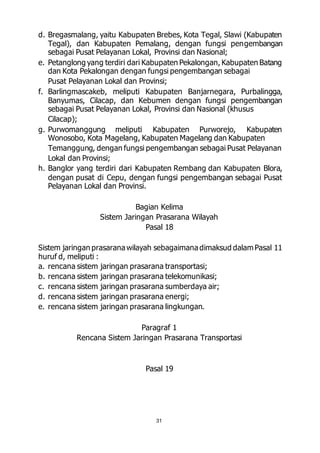 d. Bregasmalang, yaitu Kabupaten Brebes, Kota Tegal, Slawi (Kabupaten 
Tegal), dan Kabupaten Pemalang, dengan fungsi pengembangan 
sebagai Pusat Pelayanan Lokal, Provinsi dan Nasional; 
e. Petanglong yang terdiri dari Kabupaten Pekalongan, Kabupaten Batang 
dan Kota Pekalongan dengan fungsi pengembangan sebagai 
Pusat Pelayanan Lokal dan Provinsi; 
f. Barlingmascakeb, meliputi Kabupaten Banjarnegara, Purbalingga, 
Banyumas, Cilacap, dan Kebumen dengan fungsi pengembangan 
sebagai Pusat Pelayanan Lokal, Provinsi dan Nasional (khusus 
Cilacap); 
g. Purwomanggung meliputi Kabupaten Purworejo, Kabupaten 
Wonosobo, Kota Magelang, Kabupaten Magelang dan Kabupaten 
Temanggung, dengan fungsi pengembangan sebagai Pusat Pelayanan 
Lokal dan Provinsi; 
h. Banglor yang terdiri dari Kabupaten Rembang dan Kabupaten Blora, 
dengan pusat di Cepu, dengan fungsi pengembangan sebagai Pusat 
Pelayanan Lokal dan Provinsi. 
Bagian Kelima 
Sistem Jaringan Prasarana Wilayah 
Pasal 18 
Sistem jaringan prasarana wilayah sebagaimana dimaksud dalam Pasal 11 
huruf d, meliputi : 
a. rencana sistem jaringan prasarana transportasi; 
b. rencana sistem jaringan prasarana telekomunikasi; 
c. rencana sistem jaringan prasarana sumberdaya air; 
d. rencana sistem jaringan prasarana energi; 
e. rencana sistem jaringan prasarana lingkungan. 
Paragraf 1 
Rencana Sistem Jaringan Prasarana Transportasi 
Pasal 19 
31 
 