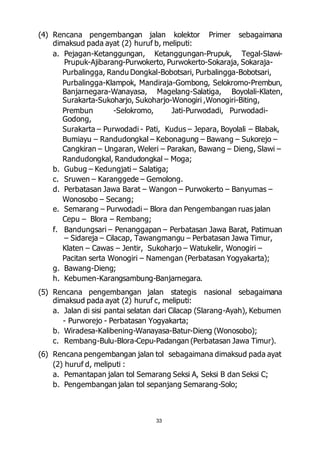 (4) Rencana pengembangan jalan kolektor Primer sebagaimana 
dimaksud pada ayat (2) huruf b, meliputi: 
a. Pejagan-Ketanggungan, Ketanggungan-Prupuk, Tegal-Slawi- 
Prupuk-Ajibarang-Purwokerto, Purwokerto-Sokaraja, Sokaraja- 
Purbalingga, Randu Dongkal-Bobotsari, Purbalingga-Bobotsari, 
Purbalingga-Klampok, Mandiraja-Gombong, Selokromo-Prembun, 
Banjarnegara-Wanayasa, Magelang-Salatiga, Boyolali-Klaten, 
Surakarta-Sukoharjo, Sukoharjo-Wonogiri ,Wonogiri-Biting, 
Prembun -Selokromo, Jati-Purwodadi, Purwodadi- 
Godong, 
Surakarta – Purwodadi - Pati, Kudus – Jepara, Boyolali – Blabak, 
Bumiayu – Randudongkal – Kebonagung – Bawang – Sukorejo – 
Cangkiran – Ungaran, Weleri – Parakan, Bawang – Dieng, Slawi – 
Randudongkal, Randudongkal – Moga; 
b. Gubug – Kedungjati – Salatiga; 
c. Sruwen – Karanggede – Gemolong. 
d. Perbatasan Jawa Barat – Wangon – Purwokerto – Banyumas – 
33 
Wonosobo – Secang; 
e. Semarang – Purwodadi – Blora dan Pengembangan ruas jalan 
Cepu – Blora – Rembang; 
f. Bandungsari – Penanggapan – Perbatasan Jawa Barat, Patimuan 
– Sidareja – Cilacap, Tawangmangu – Perbatasan Jawa Timur, 
Klaten – Cawas – Jentir, Sukoharjo – Watukelir, Wonogiri – 
Pacitan serta Wonogiri – Namengan (Perbatasan Yogyakarta); 
g. Bawang-Dieng; 
h. Kebumen-Karangsambung-Banjarnegara. 
(5) Rencana pengembangan jalan stategis nasional sebagaimana 
dimaksud pada ayat (2) huruf c, meliputi: 
a. Jalan di sisi pantai selatan dari Cilacap (Slarang-Ayah), Kebumen 
- Purworejo - Perbatasan Yogyakarta; 
b. Wiradesa-Kalibening-Wanayasa-Batur-Dieng (Wonosobo); 
c. Rembang-Bulu-Blora-Cepu-Padangan (Perbatasan Jawa Timur). 
(6) Rencana pengembangan jalan tol sebagaimana dimaksud pada ayat 
(2) huruf d, meliputi : 
a. Pemantapan jalan tol Semarang Seksi A, Seksi B dan Seksi C; 
b. Pengembangan jalan tol sepanjang Semarang-Solo; 
 