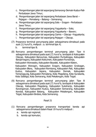 c. Pengembangan jalan tol sepanjang Semarang-Demak-Kudus-Pati- 
34 
Perbatasan Jawa Timur; 
d. Pengembangan jalan tol sepanjang Perbatasan Jawa Barat – 
Pejagan – Pemalang – Batang – Semarang; 
e. Pengembangan jalan tol sepanjang Solo – Sragen - Perbatasan 
Jawa Timur; 
f. Pengembangan jalan tol sepanjang Yogyakarta – Solo; 
g. Pengembangan jalan tol sepanjang Yogyakarta – Bawen; 
h. Pengembangan jalan tol sepanjang Ciamis – Cilacap –Yogyakarta; 
i. Pengembangan jalan tol sepanjang Pejagan – Cilacap. 
(7) Prasarana terminal penumpang jalan sebagaimana dimaksud pada 
ayat (1) huruf b, meliputi : a. terminal tipe A; 
b. terminal tipe B. 
(8) Rencana pengembangan terminal penumpang jalan Tipe A 
sebagaimana dimaksud pada ayat (7) huruf a, terdapat di Kabupaten 
Cilacap, Kabupaten Banyumas, Kabupaten Purbalingga, Kabupaten 
Banjarnegara, Kabupaten Kebumen, Kabupaten Purworejo, 
Kabupaten Wonosobo, Kabupaten Boyolali, Kabupaten Klaten, 
Kabupaten Wonogiri, Kabupaten Sragen, Kabupaten Grobogan, 
Kabupaten Blora, Kabupaten Rembang, Kabupaten Pati, Kabupaten 
Kudus, Kabupaten Jepara, Kabupaten Demak, Kabupaten 
Temanggung, Kabupaten Pemalang, Kota Magelang, Kota Surakarta, 
Kota Salatiga, Kota Semarang, Kota Pekalongan, Kota Tegal. 
(9) Rencana pengembangan terminal penumpang jalan Tipe B 
sebagaimana dimaksud pada ayat (7) huruf b, terdapat di Kabupaten 
Cilacap, Kabupaten Magelang, Kabupaten Sukoharjo, Kabupaten 
Karanganyar, Kabupaten Kudus, Kabupaten Semarang, Kabupaten 
Kendal, Kabupaten Batang, Kabupaten Pekalongan, Kabupaten 
Tegal, Kabupaten Brebes, Kota Semarang. 
Pasal 21 
(1) Rencana pengembangan prasarana transportasi kereta api 
sebagaimana dimaksud dalam Pasal 19 huruf b meliputi : 
a. kereta api regional; 
b. kereta api komuter; 
 