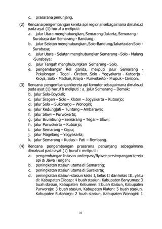 35 
c. prasarana penunjang. 
(2) Rencana pengembangan kereta api regional sebagaimana dimaksud 
pada ayat (1) huruf a meliputi: 
a. jalur Utara menghubungkan, Semarang-Jakarta, Semarang - 
Surabaya dan Semarang - Bandung; 
b. jalur Selatan menghubungkan, Solo-Bandung/Jakarta dan Solo - 
Surabaya; 
c. jalur Utara - Selatan menghubungkan Semarang - Solo - Malang 
-Surabaya; 
d. jalur Tengah menghubungkan Semarang - Solo. 
e. pengembangan Rel ganda, meliputi jalur Semarang - 
Pekalongan - Tegal - Cirebon, Solo - Yogyakarta - Kutoarjo - 
Kroya, Solo - Madiun, Kroya - Purwokerto - Prupuk - Cirebon. 
(3) Rencana pengembangan kereta api komuter sebagaimana dimaksud 
pada ayat (1) huruf b meliputi : a. jalur Semarang – Demak; 
b. jalur Solo-Boyolali; 
c. jalur Sragen – Solo – Klaten – Jogyakarta – Kutoarjo; 
d. jalur Solo – Sukoharjo – Wonogiri; 
e. jalur Kedungjati – Tuntang – Ambarawa; 
f. jalur Slawi – Purwokerto; 
g. jalur Brumbung – Semarang – Tegal – Slawi; 
h. jalur Purwokerto – Kutoarjo; 
i. jalur Semarang – Cepu; 
j. jalur Magelang – Yogyakarta; 
k. jalur Semarang – Kudus – Pati – Rembang. 
(4) Rencana pengembangan prasarana penunjang sebagaimana 
dimaksud pada ayat (1) huruf c meliputi : 
a. pengembangan lintasan underpass/flyover persimpangan kereta 
api di Jawa Tengah; 
b. peningkatan stasiun utama di Semarang; 
c. peningkatan stasiun utama di Surakarta; 
d. peningkatan stasiun-stasiun kelas I, kelas II dan kelas III, yaitu 
di: Kabupaten Cilacap: 4 buah stasiun, Kabupaten Banyumas: 3 
buah stasiun, Kabupaten Kebumen: 5 buah stasiun, Kabupaten 
Purworejo: 3 buah stasiun, Kabupaten Klaten: 5 buah stasiun, 
Kabupaten Sukoharjo: 2 buah stasiun, Kabupaten Wonogiri: 1 
 