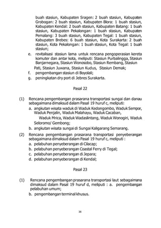 buah stasiun, Kabupaten Sragen: 2 buah stasiun, Kabupaten 
Grobogan: 2 buah stasiun, Kabupaten Blora: 1 buah stasiun, 
Kabupaten Kendal: 2 buah stasiun, Kabupaten Batang: 1 buah 
stasiun, Kabupaten Pekalongan: 1 buah stasiun, Kabupaten 
Pemalang: 3 buah stasiun, Kabupaten Tegal: 1 buah stasiun, 
Kabupaten Brebes: 6 buah stasiun, Kota Surakarta: 2 buah 
stasiun, Kota Pekalongan: 1 buah stasiun, Kota Tegal: 1 buah 
stasiun; 
e. revitalisasi stasiun lama untuk rencana pengoperasian kereta 
komuter dan antar kota, meliputi: Stasiun Purbalingga, Stasiun 
Banjarnegara, Stasiun Wonosobo, Stasiun Rembang, Stasiun 
Pati, Stasiun Juwana, Stasiun Kudus, Stasiun Demak; 
f. pengembangan stasiun di Boyolali; 
g. peningkatan dry port di Jebres Surakarta. 
Pasal 22 
(1) Rencana pengembangan prasarana transportasi sungai dan danau 
sebagaimana dimaksud dalam Pasal 19 huruf c, meliputi: 
a. angkutan wisata waduk di Waduk Kedongombo, Waduk Sempor, 
Waduk Penjalin, Waduk Malahayu, Waduk Cacaban, 
Waduk Mrica, Waduk Wadaslintang, Waduk Wonogiri, Waduk 
36 
Seloromo/ Gembong; 
b. angkutan wisata sungai di Sungai Kaligarang Semarang. 
(2) Rencana pengembangan prasarana transportasi penyeberangan 
sebagaimana dimaksud dalam Pasal 19 huruf c, meliputi : 
a. pelabuhan penyeberangan di Cilacap; 
b. pelabuhan penyeberangan Coastal Ferry di Tegal; 
c. pelabuhan penyeberangan di Jepara; 
d. pelabuhan penyeberangan di Kendal; 
Pasal 23 
(1) Rencana pengembangan prasarana transportasi laut sebagaimana 
dimaksud dalam Pasal 19 huruf d, meliputi : a. pengembangan 
pelabuhan umum; 
b. pengembangan terminal khusus. 
 