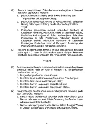 (2) Rencana pengembangan Pelabuhan umum sebagaimana dimaksud 
pada ayat (1) huruf a, meliputi: 
a. pelabuhan utama Tanjung Emas di Kota Semarang dan 
Tanjung Intan di Kabupaten Cilacap; 
b. pelabuhan pengumpul Juwana di Kabupaten Pati, pelabuhan 
Batang di Kabupaten Batang dan Pelabuhan Tegal di Kota 
Tegal; 
c. Pelabuhan pengumpan meliputi pelabuhan Rembang di 
Kabupaten Rembang, Pelabuhan Jepara di Kabupaten Jepara, 
Pelabuhan Karimunjawa di Pulau Karimunjawa, Pelabuhan 
Pekalongan di Kota Pekalongan, Pelabuhan Brebes di 
Kabupaten Brebes, Pelabuhan Wonokerto di Kabupaten 
Pekalongan, Pelabuhan Lasem di Kabupaten Rembang, dan 
Pelabuhan Pemalang di Kabupaten Pemalang. 
(3) Rencana pengembangan terminal khusus sebagaimana dimaksud 
pada ayat (1) huruf b dilaksanakan sesuai dengan ketentuan 
peraturan perundang-undangan dan rencana tata ruang yang ada. 
Pasal 24 
(1) Rencana pengembangan prasarana transportasi udara sebagaimana 
dimaksud dalam Pasal 19 huruf e meliputi : a. Pengembangan 
bandar udara umum; 
b. Pengembangan bandar udara khusus; 
c. Penataan Kawasan Keselamatan Operasional Penerbangan; 
d. Penataan Batas Kawasan Kebisingan (BKK); 
e. Penataan Daerah Lingkungan Kerja (DLKr); dan 
f. Penataan Daerah Lingkungan Kepentingan (DLKp). 
(2) Pengembangan bandar udara umum sebagaimana dimaksud pada 
ayat (1) huruf a, meliputi : 
a. Bandar udara pengumpul sekunder skala internasional yaitu 
Bandar Udara Ahmad Yani di Kota Semarang dan Bandar Udara 
Adisumarmo di Kota Surakarta; 
b. Bandar udara pengumpan yaitu Bandar Udara Tunggul Wulung 
di Cilacap, Bandar Udara Dewandaru di Kabupaten Jepara. 
37 
 