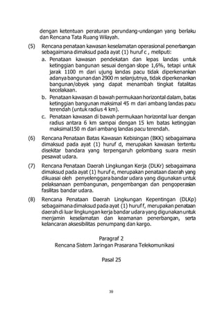 dengan ketentuan peraturan perundang-undangan yang berlaku 
dan Rencana Tata Ruang Wilayah. 
(5) Rencana penataan kawasan keselamatan operasional penerbangan 
sebagaimana dimaksud pada ayat (1) huruf c , meliputi: 
a. Penataan kawasan pendekatan dan lepas landas untuk 
ketinggian bangunan sesuai dengan slope 1,6%, tetapi untuk 
jarak 1100 m dari ujung landas pacu tidak diperkenankan 
adanya bangunan dan 2900 m selanjutnya, tidak diperkenankan 
bangunan/obyek yang dapat menambah tingkat fatalitas 
kecelakaan. 
b. Penataan kawasan di bawah permukaan horizontal dalam, batas 
ketinggian bangunan maksimal 45 m dari ambang landas pacu 
terendah (untuk radius 4 km). 
c. Penataan kawasan di bawah permukaan horizontal luar dengan 
radius antara 6 km sampai dengan 15 km batas ketinggian 
maksimal150 m dari ambang landas pacu terendah. 
(6) Rencana Penataan Batas Kawasan Kebisingan (BKK) sebagaimana 
dimaksud pada ayat (1) huruf d, merupakan kawasan tertentu 
disekitar bandara yang terpengaruh gelombang suara mesin 
pesawat udara. 
(7) Rencana Penataan Daerah Lingkungan Kerja (DLKr) sebagaimana 
dimaksud pada ayat (1) huruf e, merupakan penataan daerah yang 
dikuasai oleh penyelenggara bandar udara yang digunakan untuk 
pelaksanaan pembangunan, pengembangan dan pengoperasian 
fasilitas bandar udara. 
(8) Rencana Penataan Daerah Lingkungan Kepentingan (DLKp) 
sebagaimana dimaksud pada ayat (1) huruf f, merupakan penataan 
daerah di luar lingkungan kerja bandar udara yang digunakan untuk 
menjamin keselamatan dan keamanan penerbangan, serta 
kelancaran aksesibilitas penumpang dan kargo. 
Paragraf 2 
Rencana Sistem Jaringan Prasarana Telekomunikasi 
Pasal 25 
39 
 