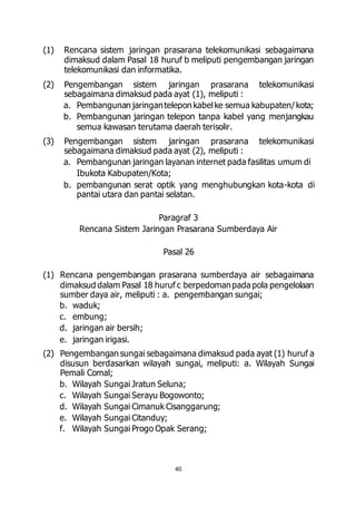 (1) Rencana sistem jaringan prasarana telekomunikasi sebagaimana 
dimaksud dalam Pasal 18 huruf b meliputi pengembangan jaringan 
telekomunikasi dan informatika. 
(2) Pengembangan sistem jaringan prasarana telekomunikasi 
sebagaimana dimaksud pada ayat (1), meliputi : 
a. Pembangunan jaringan telepon kabel ke semua kabupaten/ kota; 
b. Pembangunan jaringan telepon tanpa kabel yang menjangkau 
semua kawasan terutama daerah terisolir. 
(3) Pengembangan sistem jaringan prasarana telekomunikasi 
sebagaimana dimaksud pada ayat (2), meliputi : 
a. Pembangunan jaringan layanan internet pada fasilitas umum di 
40 
Ibukota Kabupaten/Kota; 
b. pembangunan serat optik yang menghubungkan kota-kota di 
pantai utara dan pantai selatan. 
Paragraf 3 
Rencana Sistem Jaringan Prasarana Sumberdaya Air 
Pasal 26 
(1) Rencana pengembangan prasarana sumberdaya air sebagaimana 
dimaksud dalam Pasal 18 huruf c berpedoman pada pola pengelolaan 
sumber daya air, meliputi : a. pengembangan sungai; 
b. waduk; 
c. embung; 
d. jaringan air bersih; 
e. jaringan irigasi. 
(2) Pengembangan sungai sebagaimana dimaksud pada ayat (1) huruf a 
disusun berdasarkan wilayah sungai, meliputi: a. Wilayah Sungai 
Pemali Comal; 
b. Wilayah Sungai Jratun Seluna; 
c. Wilayah Sungai Serayu Bogowonto; 
d. Wilayah Sungai Cimanuk Cisanggarung; 
e. Wilayah Sungai Citanduy; 
f. Wilayah Sungai Progo Opak Serang; 
 