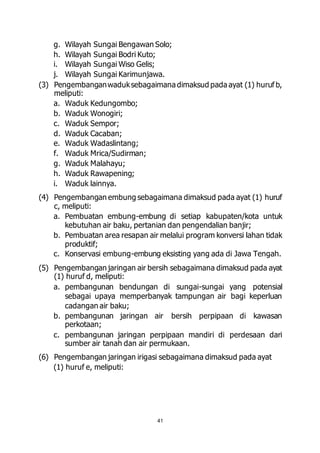 g. Wilayah Sungai Bengawan Solo; 
h. Wilayah Sungai Bodri Kuto; 
i. Wilayah Sungai Wiso Gelis; 
j. Wilayah Sungai Karimunjawa. 
(3) Pengembangan waduk sebagaimana dimaksud pada ayat (1) huruf b, 
41 
meliputi: 
a. Waduk Kedungombo; 
b. Waduk Wonogiri; 
c. Waduk Sempor; 
d. Waduk Cacaban; 
e. Waduk Wadaslintang; 
f. Waduk Mrica/Sudirman; 
g. Waduk Malahayu; 
h. Waduk Rawapening; 
i. Waduk lainnya. 
(4) Pengembangan embung sebagaimana dimaksud pada ayat (1) huruf 
c, meliputi: 
a. Pembuatan embung-embung di setiap kabupaten/kota untuk 
kebutuhan air baku, pertanian dan pengendalian banjir; 
b. Pembuatan area resapan air melalui program konversi lahan tidak 
produktif; 
c. Konservasi embung-embung eksisting yang ada di Jawa Tengah. 
(5) Pengembangan jaringan air bersih sebagaimana dimaksud pada ayat 
(1) huruf d, meliputi: 
a. pembangunan bendungan di sungai-sungai yang potensial 
sebagai upaya memperbanyak tampungan air bagi keperluan 
cadangan air baku; 
b. pembangunan jaringan air bersih perpipaan di kawasan 
perkotaan; 
c. pembangunan jaringan perpipaan mandiri di perdesaan dari 
sumber air tanah dan air permukaan. 
(6) Pengembangan jaringan irigasi sebagaimana dimaksud pada ayat 
(1) huruf e, meliputi: 
 