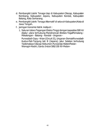 d. Pembangkit Listrik Tenaga Uap di Kabupaten Cilacap, Kabupaten 
Rembang, Kabupaten Jepara, Kabupaten Kendal, Kabupaten 
Batang, Kota Semarang. 
e. Pembangkit Listrik Tenaga Alternatif di seluruh Kabupaten/Kota di 
43 
Jawa Tengah. 
f. jaringan transmisi listrik meliputi : 
1. Saluran Udara Tegangan Ekstra Tinggi dengan kapasitas 500 kV 
dijalur utara terhubung Mandirancan-Brebes-TegalPemalang - 
Pekalongan - Batang - Kendal - Ungaran - 
Purwodadi-Cepu - Krian (Circuit II), Ungaran-DemakPurwodadi- 
Kudus-Pati-Tanjung Jati B (Jepara); jalur Selatan terhubung 
Tasikmalaya-Cilacap-Kebumen-Purworejo-KlatenPedan- 
Wonogiri-Kediri; Gardu Induk 500/150 kV-Pedan- 
 