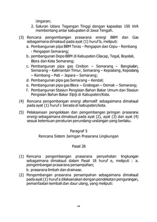 44 
Ungaran; 
2. Saluran Udara Tegangan Tinggi dengan kapasitas 150 kVA 
membentang antar kabupaten di Jawa Tengah. 
(3) Rencana pengembangan prasarana energi BBM dan Gas 
sebagaimana dimaksud pada ayat (1) huruf b, meliputi: 
a. Pembangunan pipa BBM Teras - Pengapon dan Cepu - Rembang 
- Pengapon Semarang; 
b. pembangunan Depo BBM di Kabupaten Cilacap, Tegal, Boyolali, 
Blora dan Kota Semarang; 
c. Pembangunan pipa gas Cirebon – Semarang – Bangkalan, 
Semarang – Kalimantan Timur, Semarang – Kepodang, Kepodang 
– Rembang – Pati – Jepara – Semarang; 
d. Pembangunan pipa gas Semarang – Kendal; 
e. Pembangunan pipa gas Blora – Grobogan – Demak – Semarang; 
f. Pembangunan Stasiun Pengisian Bahan Bakar Umum dan Stasiun 
Pengisian Bahan Bakar Elpiji di Kabupaten/Kota. 
(4) Rencana pengembangan energi alternatif sebagaimana dimaksud 
pada ayat (1) huruf c berada di kabupaten/kota. 
(5) Pelaksanaan pengelolaan dan pengembangan jaringan prasarana 
energi sebagaimana dimaksud pada ayat (2), ayat (3) dan ayat (4) 
sesuai ketentuan peraturan perundang-undangan yang berlaku. 
Paragraf 5 
Rencana Sistem Jaringan Prasarana Lingkungan 
Pasal 28 
(1) Rencana pengembangan prasarana penyehatan lingkungan 
sebagaimana dimaksud dalam Pasal 18 huruf e, meliputi : a. 
pengembangan prasarana persampahan; 
b. prasarana limbah dan drainase. 
(2) Pengembangan prasarana persampahan sebagaimana dimaksud 
pada ayat (1) huruf a dilaksanakan dengan pendekatan pengurangan, 
pemanfaatan kembali dan daur ulang, yang meliputi: 
 
