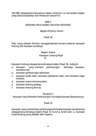 250.000 sebagaimana tercantum dalam Lampiran I.a merupakan bagian 
yang tidak terpisahkan dari Peraturan Daerah ini. 
BAB V 
RENCANA POLA RUANG WILAYAH PROVINSI 
Bagian Pertama Umum 
Pasal 30 
Pola ruang wilayah Provinsi menggambarkan rencana sebaran kawasan 
lindung dan kawasan budidaya. 
Bagian Kedua 
Kawasan Lindung Pasal 
46 
31 
Kawasan lindung sebagaimana dimaksud dalam Pasal 30, meliputi: 
a. kawasan yang memberi perlindungan terhadap kawasan 
bawahannya; 
b. kawasan perlindungan setempat; 
c. kawasan suaka alam, kawasan pelestarian alam, dan kawasan cagar 
budaya; 
d. kawasan rawan bencana alam; 
e. kawasan lindung geologi; 
f. kawasan lindung lainnya. 
Paragraf 1 
Kawasan Yang Memberi Perlindungan Terhadap Kawasan Bawahannya 
Pasal 32 
Kawasan yang memberikan perlindungan terhadap kawasan bawahannya 
sebagaimana dimaksud dalam Pasal 31 huruf a, terdiri dari: a. kawasan 
hutan lindung yang dikelola oleh negara; 
 