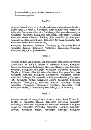 b. kawasan lindung yang dikelola oleh masyarakat; 
c. kawasan resapan air. 
Pasal 33 
Kawasan hutan lindung yang dikelola oleh negara sebagaimana dimaksud 
dalam Pasal 32 huruf a merupakan hutan lindung yang tersebar di 
Kabupaten Banyumas, Kabupaten Purbalingga, Kabupaten Banjarnegara, 
Kabupaten Kebumen, Kabupaten Wonosobo, Kabupaten Magelang, 
Kabupaten Klaten, Kabupaten Sukoharjo, Kabupaten Wonogiri, Kabupaten 
Karanganyar, Kabupaten Sragen, Kabupaten Rembang, Kabupaten Pati, 
Kabupaten Kudus, Kabupaten Jepara, 
Kabupaten Semarang, Kabupaten Temanggung, Kabupaten Kendal, 
Kabupaten Batang, Kabupaten Pekalongan, Kabupaten Pemalang, 
Kabupaten Tegal, Kabupaten Brebes. 
Pasal 34 
Kawasan lindung yang dikelola oleh masyarakat sebagaimana dimaksud 
dalam Pasal 32 huruf b terletak di Kabupaten Cilacap, Kabupaten 
Banyumas, Kabupaten Purbalingga, Kabupaten Banjarnegara, Kabupaten 
Kebumen, Kabupaten Purworejo, Kabupaten Wonosobo, Kabupaten 
Magelang, Kabupaten Boyolali, Kabupaten Klaten, Kabupaten Sukoharjo, 
Kabupaten Wonogiri, Kabupaten Karanganyar, Kabupaten Sragen, 
Kabupaten Grobogan, Kabupaten Blora, Kabupaten Rembang, Kabupaten 
Pati, Kabupaten Kudus, Kabupaten Jepara, Kabupaten Semarang, 
Kabupaten Temanggung, Kabupaten Kendal, Kabupaten Batang, 
Kabupaten Pekalongan, Kabupaten Pemalang, Kabupaten Tegal, 
Kabupaten Brebes, Kota Magelang, Kota Salatiga, Kota Semarang. 
Pasal 35 
Kawasan resapan air sebagaimana dimaksud dalam Pasal 32 huruf c, 
terletak di Kabupaten Cilacap, Kabupaten Banyumas, Kabupaten 
Purbalingga, Kabupaten Banjarnegara, Kabupaten Kebumen, Kabupaten 
Purworejo, Kabupaten Wonosobo, Kabupaten Magelang, Kabupaten 
Boyolali, Kabupaten Klaten, Kabupaten Wonogiri, Kabupaten 
47 
 