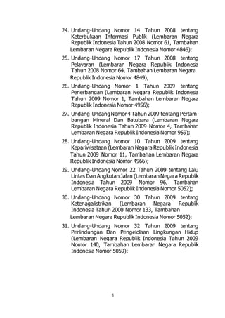 24. Undang-Undang Nomor 14 Tahun 2008 tentang 
Keterbukaan Informasi Publik (Lembaran Negara 
Republik Indonesia Tahun 2008 Nomor 61, Tambahan 
Lembaran Negara Republik Indonesia Nomor 4846); 
25. Undang-Undang Nomor 17 Tahun 2008 tentang 
Pelayaran (Lembaran Negara Republik Indonesia 
Tahun 2008 Nomor 64, Tambahan Lembaran Negara 
Republik Indonesia Nomor 4849); 
26. Undang-Undang Nomor 1 Tahun 2009 tentang 
Penerbangan (Lembaran Negara Republik Indonesia 
Tahun 2009 Nomor 1, Tambahan Lembaran Negara 
Republik Indonesia Nomor 4956); 
27. Undang-Undang Nomor 4 Tahun 2009 tentang Pertam-bangan 
Mineral Dan Batubara (Lembaran Negara 
Republik Indonesia Tahun 2009 Nomor 4, Tambahan 
Lembaran Negara Republik Indonesia Nomor 959); 
28. Undang-Undang Nomor 10 Tahun 2009 tentang 
Kepariwisataan (Lembaran Negara Republik Indonesia 
Tahun 2009 Nomor 11, Tambahan Lembaran Negara 
Republik Indonesia Nomor 4966); 
29. Undang-Undang Nomor 22 Tahun 2009 tentang Lalu 
Lintas Dan Angkutan Jalan (Lembaran Negara Republik 
Indonesia Tahun 2009 Nomor 96, Tambahan 
Lembaran Negara Republik Indonesia Nomor 5052); 
30. Undang-Undang Nomor 30 Tahun 2009 tentang 
Ketenagalistrikan (Lembaran Negara Republik 
Indonesia Tahun 2000 Nomor 133, Tambahan 
Lembaran Negara Republik Indonesia Nomor 5052); 
31. Undang-Undang Nomor 32 Tahun 2009 tentang 
Perlindungan Dan Pengelolaan Lingkungan Hidup 
(Lembaran Negara Republik Indonesia Tahun 2009 
Nomor 140, Tambahan Lembaran Negara Republik 
Indonesia Nomor 5059); 
5 
 