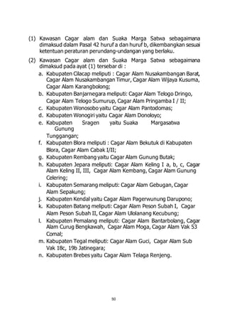 (1) Kawasan Cagar alam dan Suaka Marga Satwa sebagaimana 
dimaksud dalam Pasal 42 huruf a dan huruf b, dikembangkan sesuai 
ketentuan peraturan perundang-undangan yang berlaku. 
(2) Kawasan Cagar alam dan Suaka Marga Satwa sebagaimana 
dimaksud pada ayat (1) tersebar di : 
a. Kabupaten Cilacap meliputi : Cagar Alam Nusakambangan Barat, 
Cagar Alam Nusakambangan Timur, Cagar Alam Wijaya Kusuma, 
Cagar Alam Karangbolong; 
b. Kabupaten Banjarnegara meliputi: Cagar Alam Telogo Dringo, 
Cagar Alam Telogo Sumurup, Cagar Alam Pringamba I / II; 
c. Kabupaten Wonosobo yaitu Cagar Alam Pantodomas; 
d. Kabupaten Wonogiri yaitu Cagar Alam Donoloyo; 
e. Kabupaten Sragen yaitu Suaka Margasatwa 
50 
Gunung 
Tunggangan; 
f. Kabupaten Blora meliputi : Cagar Alam Bekutuk di Kabupaten 
Blora, Cagar Alam Cabak I/II; 
g. Kabupaten Rembang yaitu Cagar Alam Gunung Butak; 
h. Kabupaten Jepara meliputi: Cagar Alam Keling I a, b, c, Cagar 
Alam Keling II, III, Cagar Alam Kembang, Cagar Alam Gunung 
Celering; 
i. Kabupaten Semarang meliputi: Cagar Alam Gebugan, Cagar 
Alam Sepakung; 
j. Kabupaten Kendal yaitu Cagar Alam Pagerwunung Darupono; 
k. Kabupaten Batang meliputi: Cagar Alam Peson Subah I, Cagar 
Alam Peson Subah II, Cagar Alam Ulolanang Kecubung; 
l. Kabupaten Pemalang meliputi: Cagar Alam Bantarbolang, Cagar 
Alam Curug Bengkawah, Cagar Alam Moga, Cagar Alam Vak 53 
Comal; 
m. Kabupaten Tegal meliputi: Cagar Alam Guci, Cagar Alam Sub 
Vak 18c, 19b Jatinegara; 
n. Kabupaten Brebes yaitu Cagar Alam Telaga Renjeng. 
 