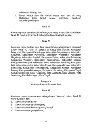 52 
Kabupaten Batang; dan 
f. Taman wisata alam dan taman wisata alam laut lain yang 
ditetapkan lebih lanjut sesuai ketentuan peraturan 
perundangundangan. 
Pasal 47 
Kawasan pantai berhutan bakau/mangrove sebagaimana dimaksud dalam 
Pasal 42 huruf g, tersebar di Kabupaten/Kota di wilayah pesisir. 
Pasal 48 
Kawasan cagar budaya dan ilmu pengetahuan sebagaimana dimaksud 
dalam Pasal 42 huruf h, berada di Kabupaten Cilacap, Kabupaten 
Banyumas, Kabupaten Purbalingga, Kabupaten Banjarnegara, Kabupaten 
Kebumen, Kabupaten Purworejo, Kabupaten Wonosobo, Kabupaten 
Magelang, Kabupaten Boyolali, Kabupaten Klaten, Kabupaten Sukoharjo, 
Kabupaten Wonogiri, Kabupaten Karanganyar, Kabupaten Sragen, 
Kabupaten Grobogan, Kabupaten Blora, Kabupaten Rembang, Kabupaten 
Pati, Kabupaten Kudus, Kabupaten Jepara, Kabupaten Demak, Kabupaten 
Semarang, Kabupaten Temanggung, Kabupaten Kendal, Kabupaten 
Batang, Kabupaten Pekalongan, Kabupaten Pemalang, Kabupaten Tegal, 
Kabupaten Brebes, Kota Magelang, Kota Surakarta, Kota Salatiga, Kota 
Semarang, Kota Pekalongan, Kota Tegal. 
Paragraf 4 
Kawasan Rawan Bencana Alam 
Pasal 49 
Kawasan rawan bencana alam sebagaimana dimaksud dalam Pasal 31 
huruf d, terdiri dari: 
a. kawasan rawan banjir; 
b. kawasan rawan tanah longsor; 
c. kawasan rawan letusan gunung berapi; 
d. kawasan rawan gempa bumi; 
 