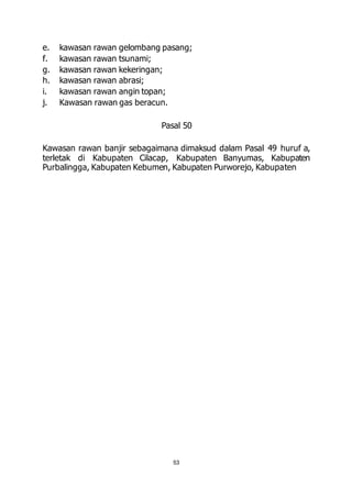 e. kawasan rawan gelombang pasang; 
f. kawasan rawan tsunami; 
g. kawasan rawan kekeringan; 
h. kawasan rawan abrasi; 
i. kawasan rawan angin topan; 
j. Kawasan rawan gas beracun. 
Pasal 50 
Kawasan rawan banjir sebagaimana dimaksud dalam Pasal 49 huruf a, 
terletak di Kabupaten Cilacap, Kabupaten Banyumas, Kabupaten 
Purbalingga, Kabupaten Kebumen, Kabupaten Purworejo, Kabupaten 
53 
 
