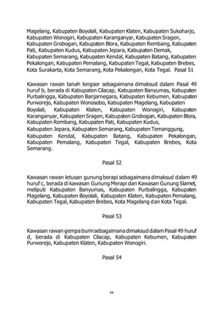 Magelang, Kabupaten Boyolali, Kabupaten Klaten, Kabupaten Sukoharjo, 
Kabupaten Wonogiri, Kabupaten Karanganyar, Kabupaten Sragen, 
Kabupaten Grobogan, Kabupaten Blora, Kabupaten Rembang, Kabupaten 
Pati, Kabupaten Kudus, Kabupaten Jepara, Kabupaten Demak, 
Kabupaten Semarang, Kabupaten Kendal, Kabupaten Batang, Kabupaten 
Pekalongan, Kabupaten Pemalang, Kabupaten Tegal, Kabupaten Brebes, 
Kota Surakarta, Kota Semarang, Kota Pekalongan, Kota Tegal. Pasal 51 
Kawasan rawan tanah longsor sebagaimana dimaksud dalam Pasal 49 
huruf b, berada di Kabupaten Cilacap, Kabupaten Banyumas, Kabupaten 
Purbalingga, Kabupaten Banjarnegara, Kabupaten Kebumen, Kabupaten 
Purworejo, Kabupaten Wonosobo, Kabupaten Magelang, Kabupaten 
Boyolali, Kabupaten Klaten, Kabupaten Wonogiri, Kabupaten 
Karanganyar, Kabupaten Sragen, Kabupaten Grobogan, Kabupaten Blora, 
Kabupaten Rembang, Kabupaten Pati, Kabupaten Kudus, 
Kabupaten Jepara, Kabupaten Semarang, Kabupaten Temanggung, 
Kabupaten Kendal, Kabupaten Batang, Kabupaten Pekalongan, 
Kabupaten Pemalang, Kabupaten Tegal, Kabupaten Brebes, Kota 
Semarang. 
Pasal 52 
Kawasan rawan letusan gunung berapi sebagaimana dimaksud dalam 49 
huruf c, berada di kawasan Gunung Merapi dan Kawasan Gunung Slamet, 
meliputi Kabupaten Banyumas, Kabupaten Purbalingga, Kabupaten 
Magelang, Kabupaten Boyolali, Kabupaten Klaten, Kabupaten Pemalang, 
Kabupaten Tegal, Kabupaten Brebes, Kota Magelang dan Kota Tegal. 
Pasal 53 
Kawasan rawan gempa bumi sebagaimana dimaksud dalam Pasal 49 huruf 
d, berada di Kabupaten Cilacap, Kabupaten Kebumen, Kabupaten 
Purworejo, Kabupaten Klaten, Kabupaten Wonogiri. 
Pasal 54 
54 
 